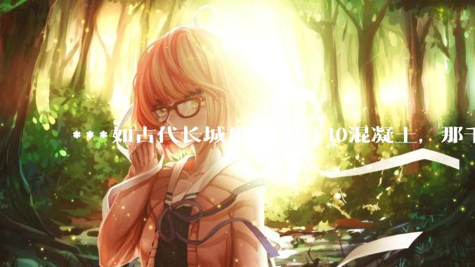 ***如古代长城用的是C140混凝土，那千百年下来会完整的留存至今还是损坏的更加严重？